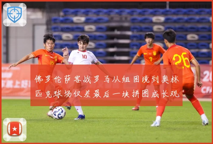 佛罗伦萨客战罗马从组困境到奥林匹克球场仅差最后一块拼图成长观察：最新赛事动态与深度分析