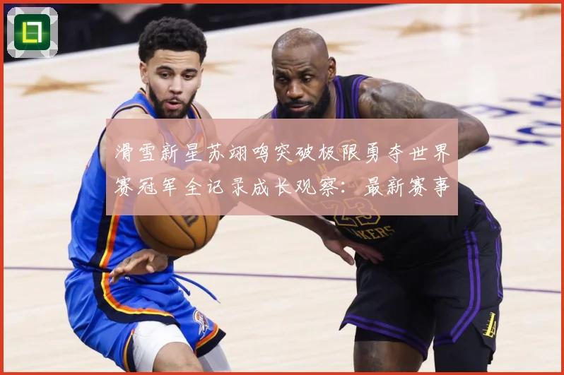 滑雪新星苏翊鸣突破极限勇夺世界赛冠军全记录成长观察：最新赛事动态与深度分析