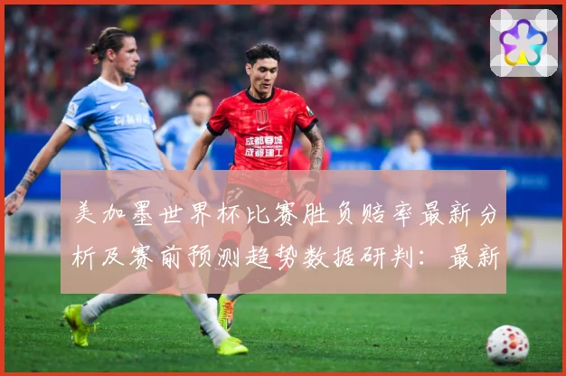 美加墨世界杯比赛胜负赔率最新分析及赛前预测趋势数据研判：最新赛事动态与深度分析