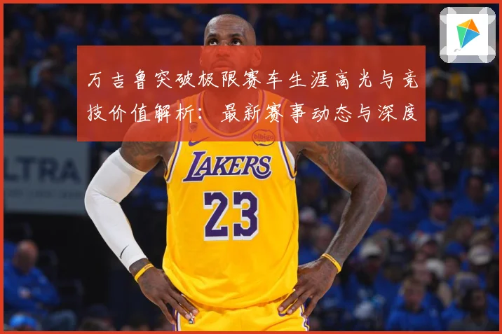 万吉鲁突破极限赛车生涯高光与竞技价值解析：最新赛事动态与深度分析