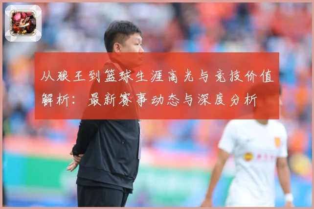 从狼王到篮球生涯高光与竞技价值解析：最新赛事动态与深度分析