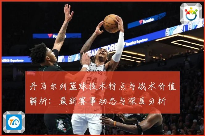 丹马尔利篮球技术特点与战术价值解析：最新赛事动态与深度分析