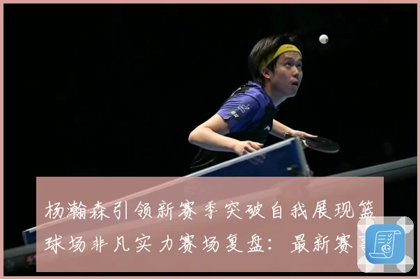 杨瀚森引领新赛季突破自我展现篮球场非凡实力赛场复盘：最新赛事动态与深度分析