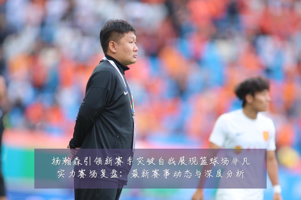 杨瀚森引领新赛季突破自我展现篮球场非凡实力赛场复盘：最新赛事动态与深度分析