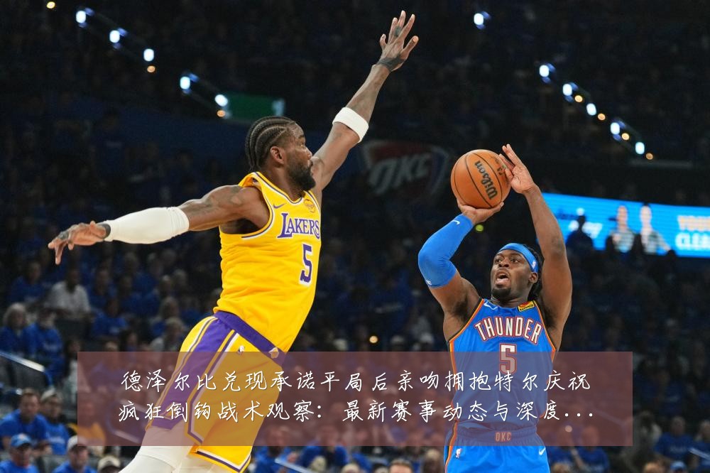 德泽尔比兑现承诺平局后亲吻拥抱特尔庆祝疯狂倒钩战术观察:最新赛事动态与深度分析