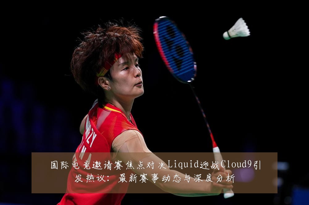 国际电竞邀请赛焦点对决Liquid迎战Cloud9引发热议：最新赛事动态与深度分析