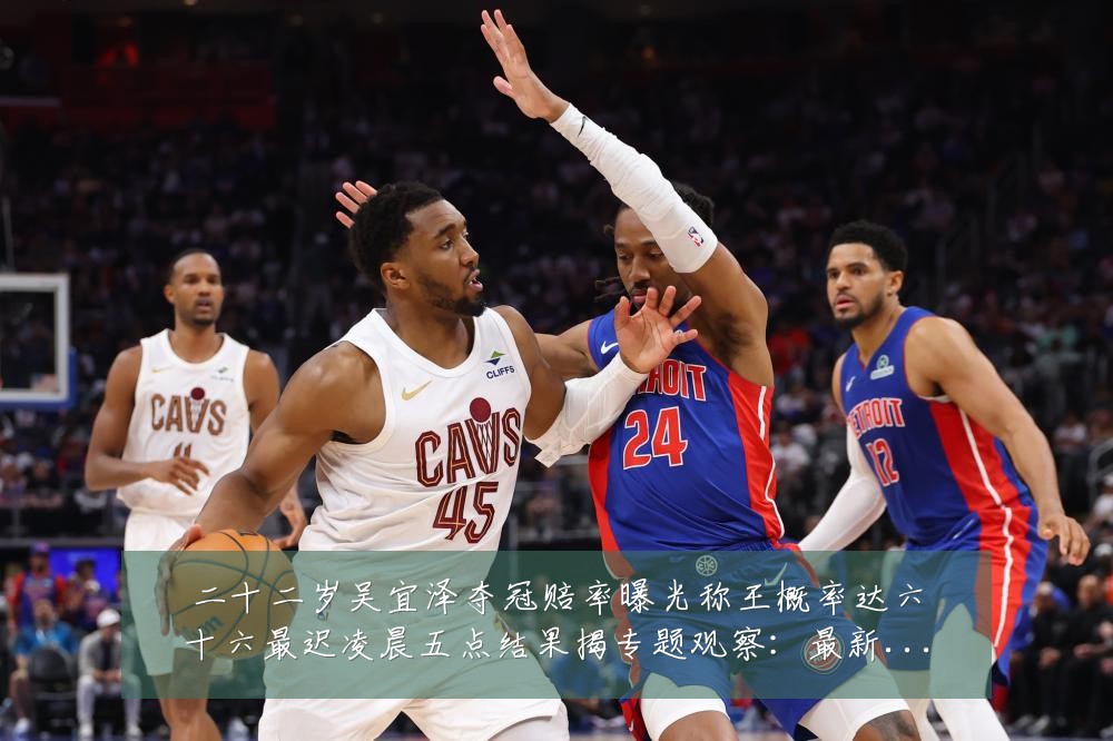二十二岁吴宜泽夺冠赔率曝光称王概率达六十六最迟凌晨五点结果揭专题观察：最新赛事动态与深度分析