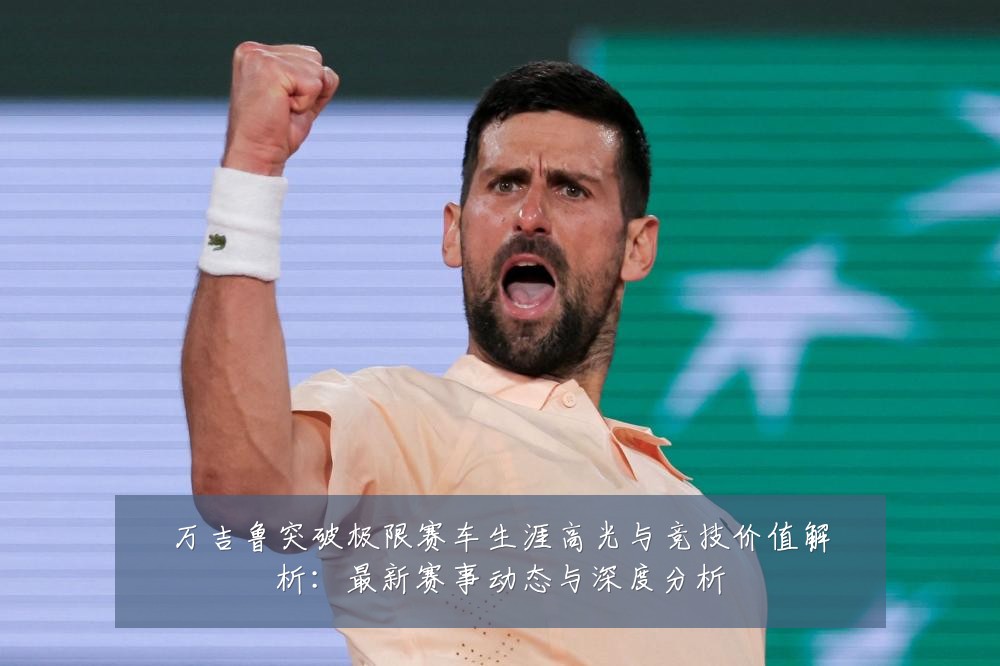 万吉鲁突破极限赛车生涯高光与竞技价值解析：最新赛事动态与深度分析