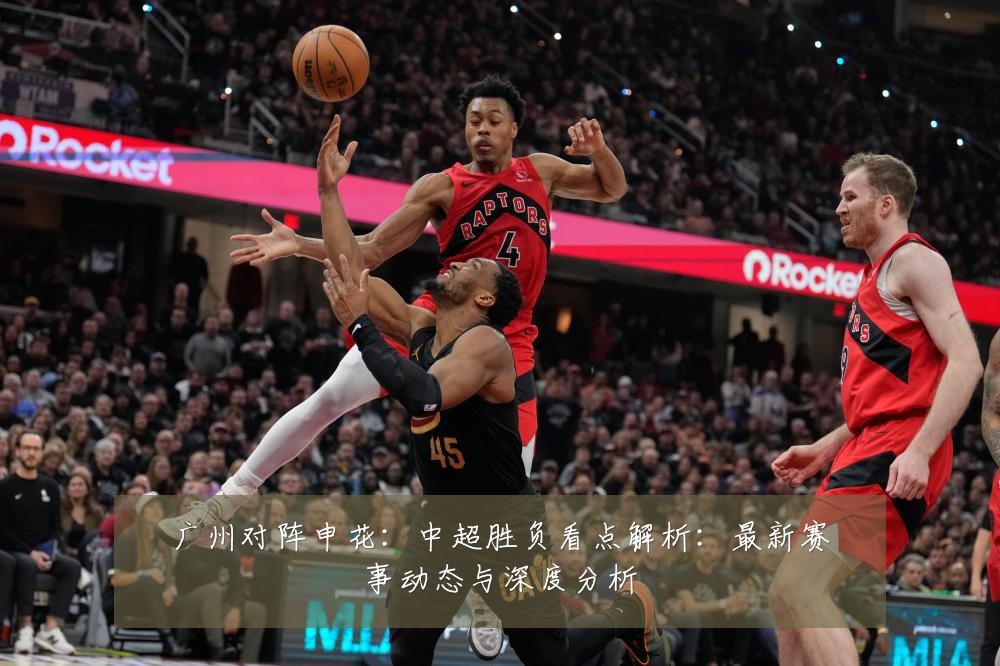 广州对阵申花：中超胜负看点解析：最新赛事动态与深度分析