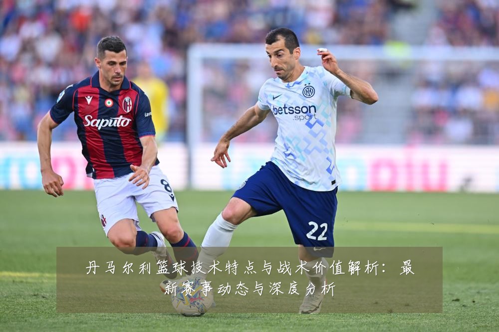 丹马尔利篮球技术特点与战术价值解析：最新赛事动态与深度分析
