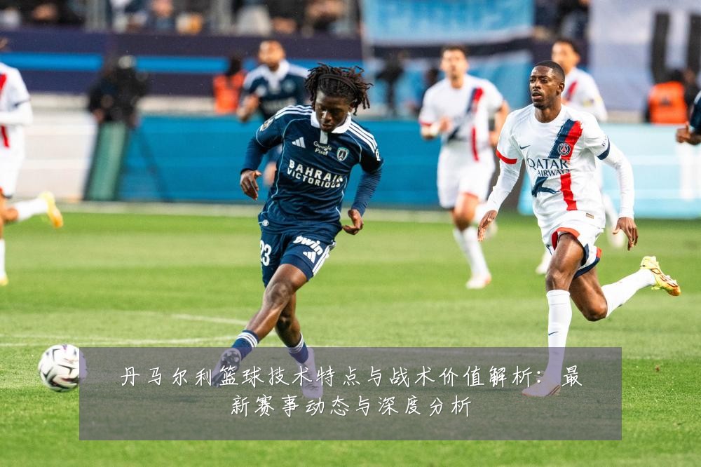 丹马尔利篮球技术特点与战术价值解析：最新赛事动态与深度分析